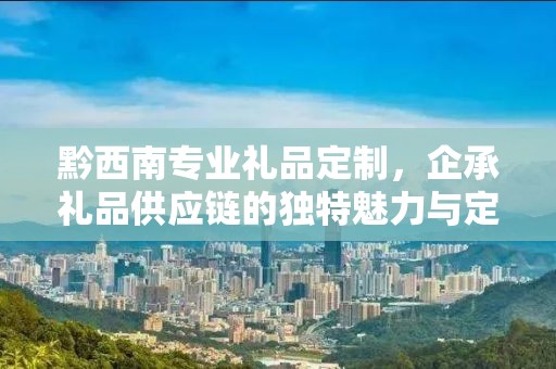 黔西南专业礼品定制，企承礼品供应链的独特魅力与定制之旅